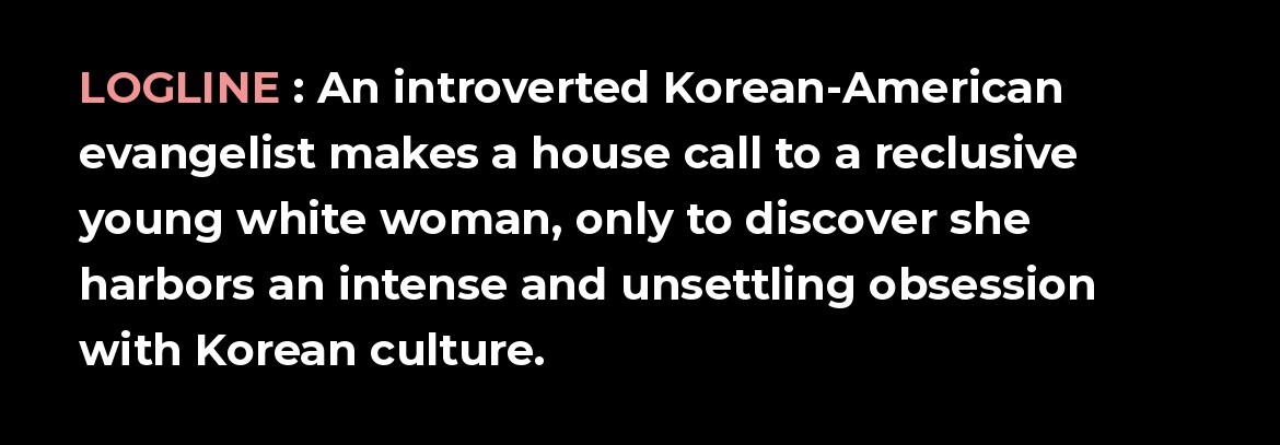 Logline: An introverted Korean-American evangelist makes a house call to a reclusive young white woman, only to discover she harbors an intense and unsettling obsession with Korean culture.