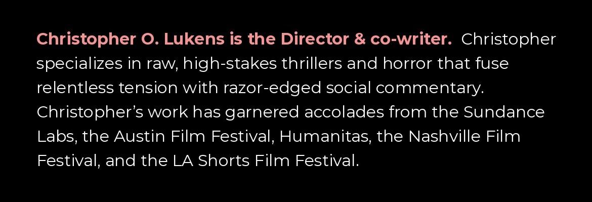 Christopher O. Lukens is the Director and co-writer. Christopher specializes in raw, high-stakes thrillers and horror that fuse relentless tension with razor-edged social commentary. His work has garnered accolades from the Sundance Labs, the Austin Film 