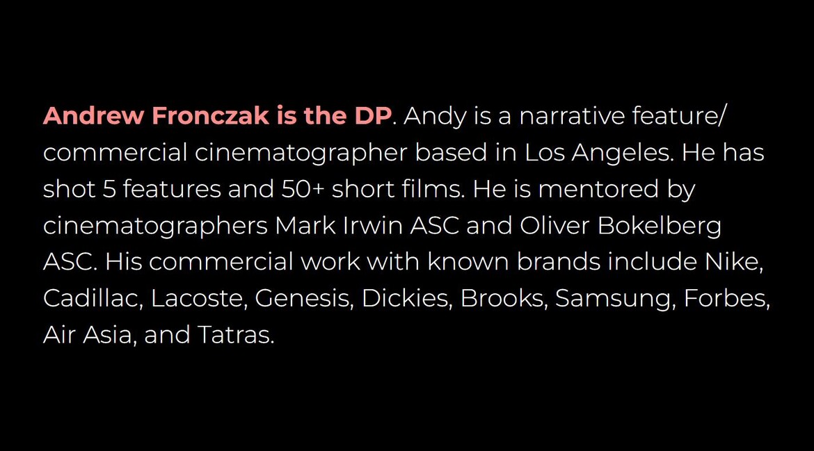 Andrew Fronczak is the DP. Andy is a narrative feature and commercial cinematographer based in Los Angeles who has shot 5 features and 50+ short films.