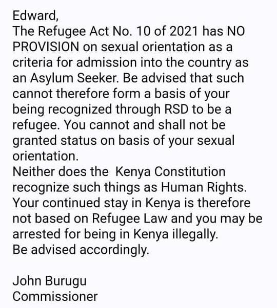 Edward, The Refugee Act No. 10 of 2021 has NO PROVISION on sexual orientation as a criteria for admission into the country as an Asylum Seeker. Be advised that such cannot therefore form a basis of your being recognized through RSD to be a refugee. You cannot and shall not be granted status on basis of your sexual orientation. Neither does the Kenya Constitution recognize such things as Human Rights. Your continued stay in Kenya is therefore not based on Refugee Law and you may be arrested for being in Kenya illegally. Be advised accordingly. John Burugu Commissioner