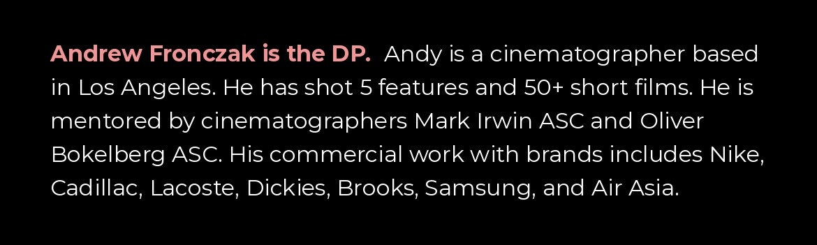 Andrew Fronczak is the DP. Andy is a cinematographer based in Los Angeles who has shot 5 features and 50+ short films, mentored by Mark Irwin ASC and Oliver Bokelberg ASC. Commercial work includes Nike, Cadillac, Lacoste, Dickies, Brooks, Samsung, and Air Asia.