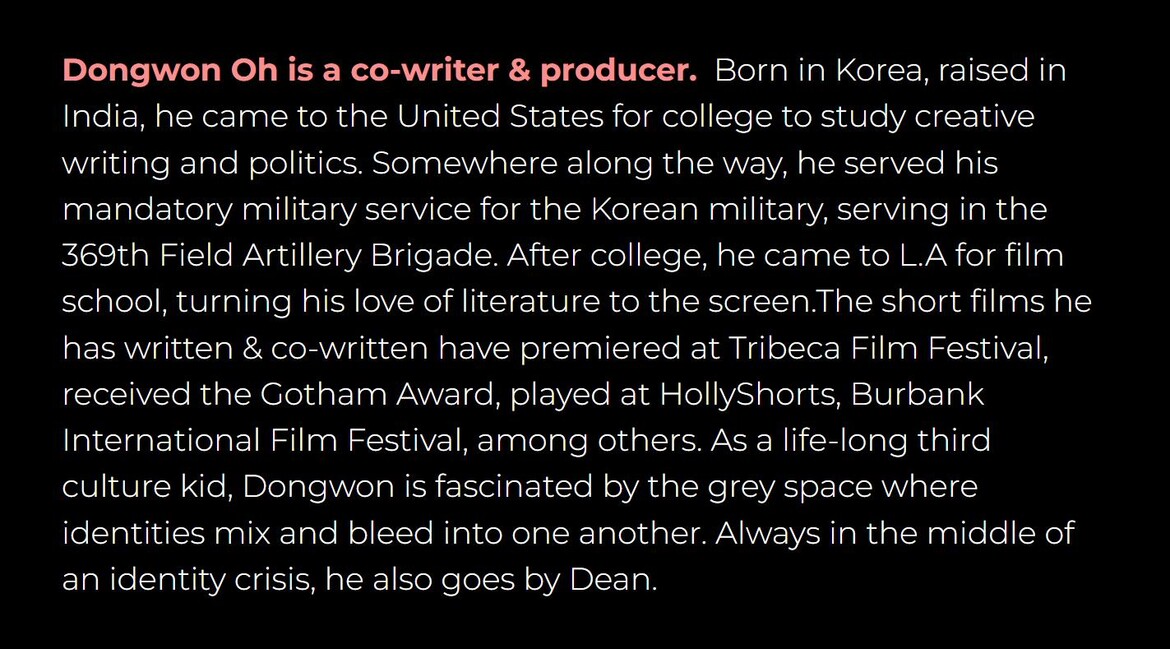 Dongwon Oh is a co-writer and producer. Born in Korea, raised in India, he came to the United States for college to study creative writing and politics. His short films have premiered at Tribeca and received the Gotham Award.