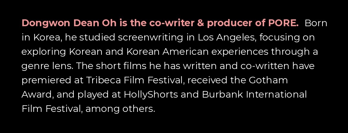Dongwon Dean Oh is the co-writer and producer of PORE. Born in Korea, he studied screenwriting in Los Angeles. His shorts have premiered at Tribeca Film Festival, received the Gotham Award, and played HollyShorts and Burbank International Film Festival.