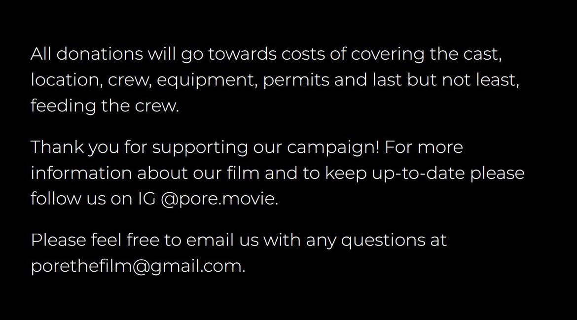 All donations will go towards costs of covering the cast, location, crew, equipment, permits and feeding the crew. Follow us on Instagram at pore.movie or email porethefilm@gmail.com.