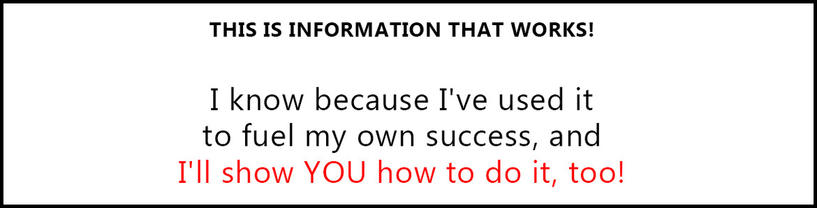 THIS IS INFORMATION THAT WORKS!  I know because I've used it to fuel my own success, and I'll show YOU how to do it, too!